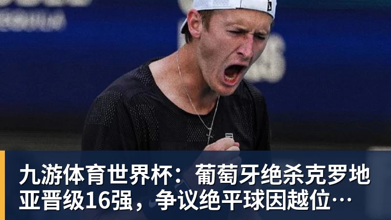 九游体育世界杯：葡萄牙绝杀克罗地亚晋级16强，争议绝平球因越位无效