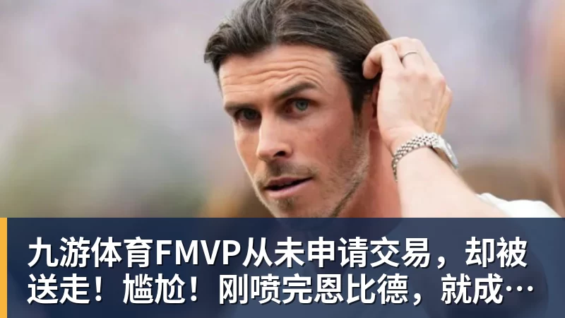 九游体育FMVP从未申请交易，却被送走！尴尬！刚喷完恩比德，就成队友！
