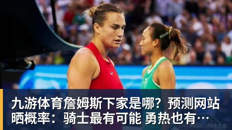 九游体育詹姆斯下家是哪？预测网站晒概率：骑士最有可能 勇热也有机会