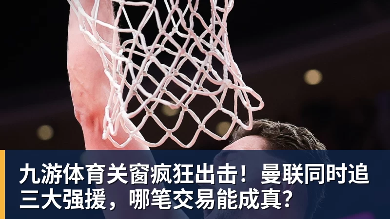 九游体育关窗疯狂出击!曼联同时追三大强援,哪笔交易能成真?