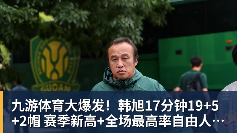 九游体育大爆发！韩旭17分钟19+5+2帽 赛季新高+全场最高率自由人大胜